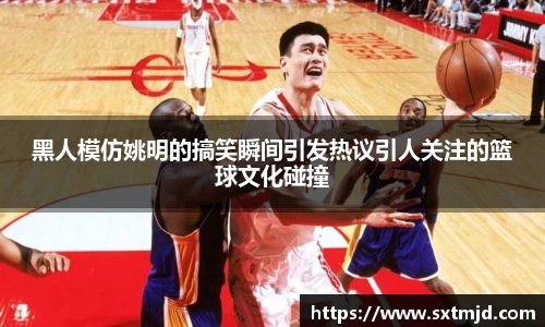 黑人模仿姚明的搞笑瞬间引发热议引人关注的篮球文化碰撞