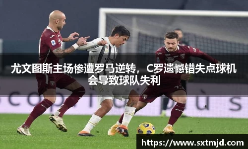 尤文图斯主场惨遭罗马逆转，C罗遗憾错失点球机会导致球队失利